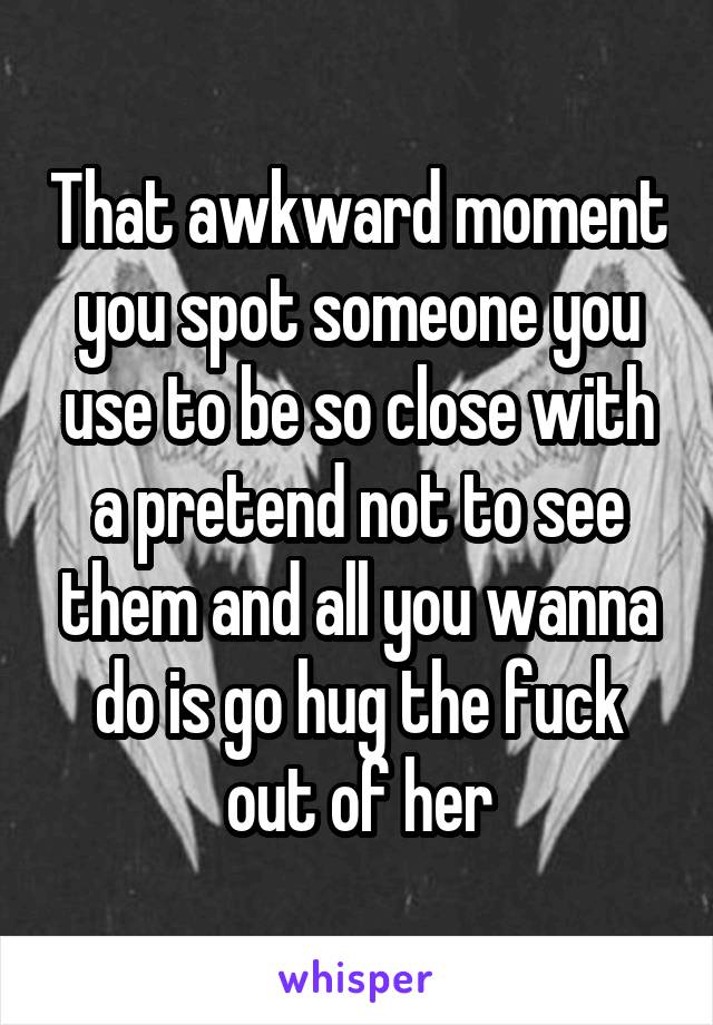 That awkward moment you spot someone you use to be so close with a pretend not to see them and all you wanna do is go hug the fuck out of her