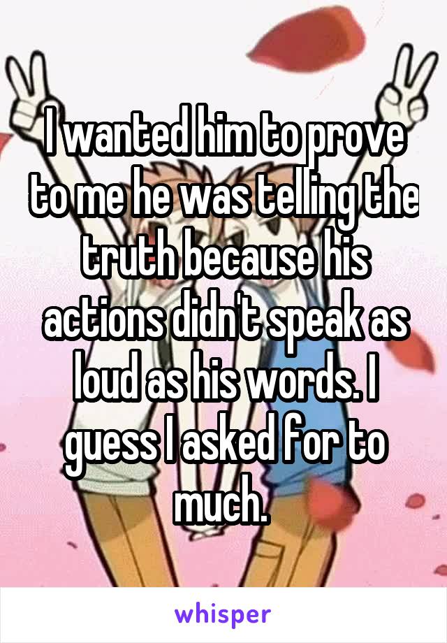 I wanted him to prove to me he was telling the truth because his actions didn't speak as loud as his words. I guess I asked for to much. 