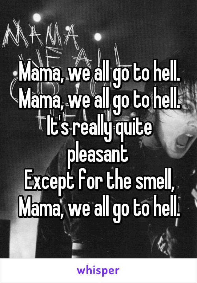 Mama, we all go to hell.
Mama, we all go to hell.
It's really quite pleasant 
Except for the smell,
Mama, we all go to hell.