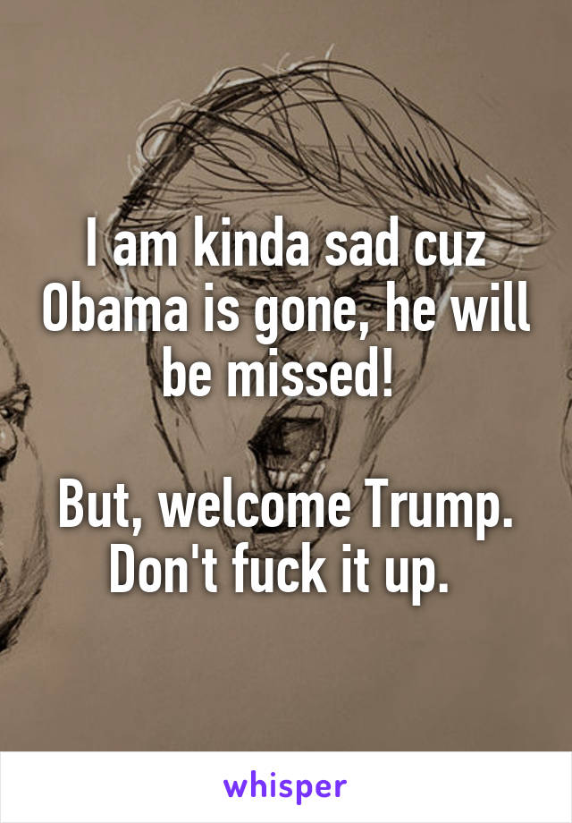 I am kinda sad cuz Obama is gone, he will be missed! 

But, welcome Trump. Don't fuck it up. 