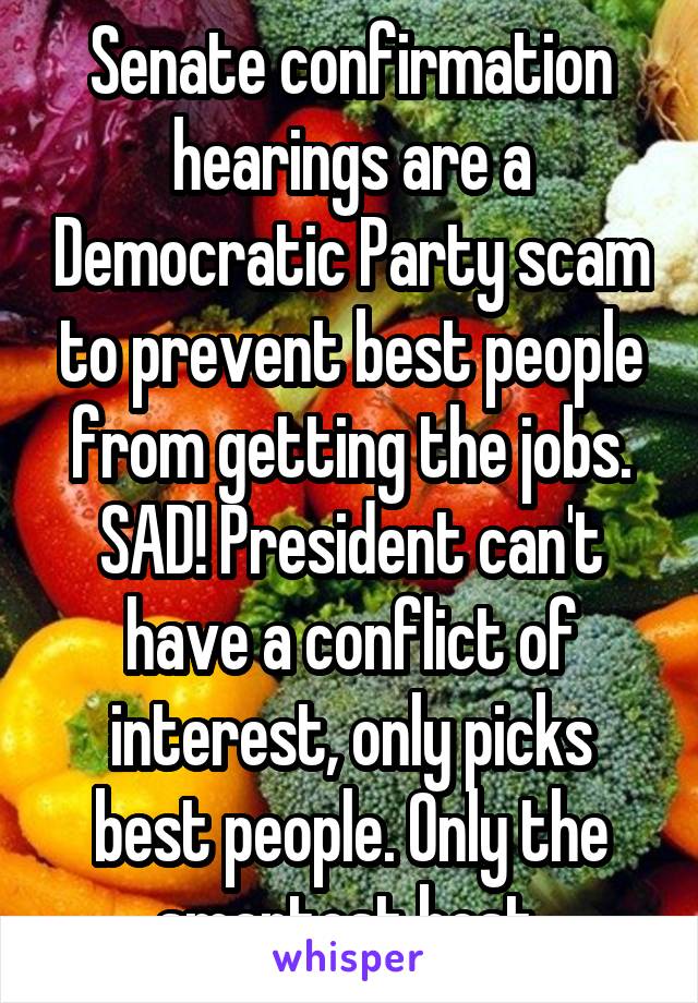 Senate confirmation hearings are a Democratic Party scam to prevent best people from getting the jobs. SAD! President can't have a conflict of interest, only picks best people. Only the smartest best.