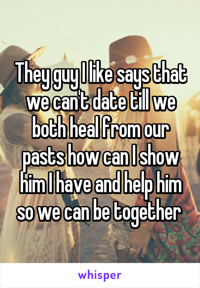 They guy I like says that we can't date till we both heal from our pasts how can I show him I have and help him so we can be together 