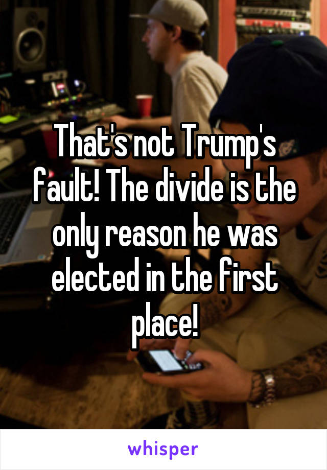 That's not Trump's fault! The divide is the only reason he was elected in the first place!