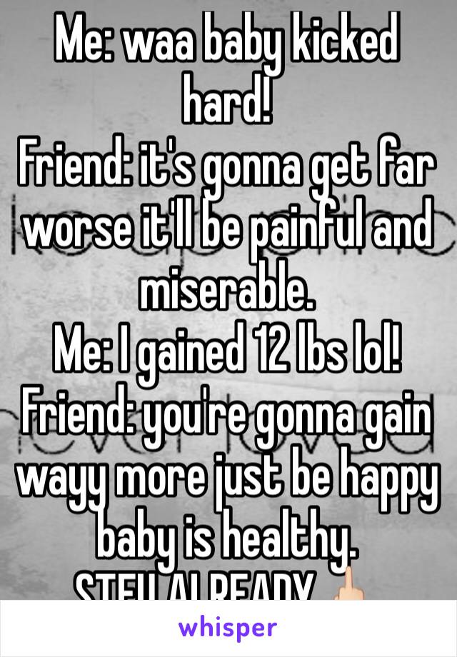 Me: waa baby kicked hard!
Friend: it's gonna get far worse it'll be painful and miserable.
Me: I gained 12 lbs lol! 
Friend: you're gonna gain wayy more just be happy baby is healthy.
STFU ALREADY🖕🏻