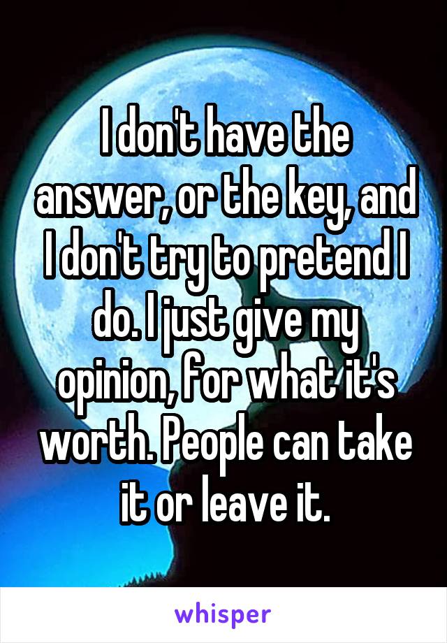 I don't have the answer, or the key, and I don't try to pretend I do. I just give my opinion, for what it's worth. People can take it or leave it.