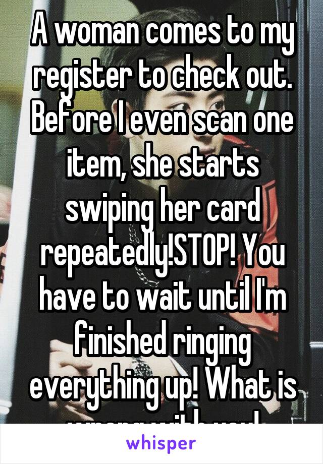 A woman comes to my register to check out. Before I even scan one item, she starts swiping her card repeatedly!STOP! You have to wait until I'm finished ringing everything up! What is wrong with you!