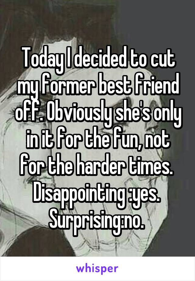 Today I decided to cut my former best friend off. Obviously she's only in it for the fun, not for the harder times. 
Disappointing :yes. 
Surprising:no. 