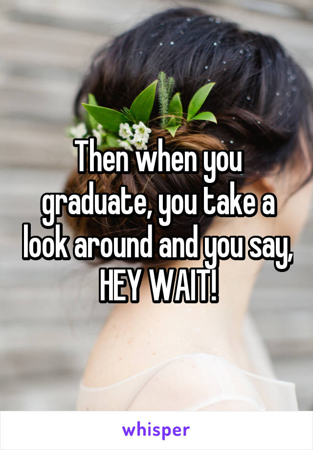 Then when you graduate, you take a look around and you say, HEY WAIT!