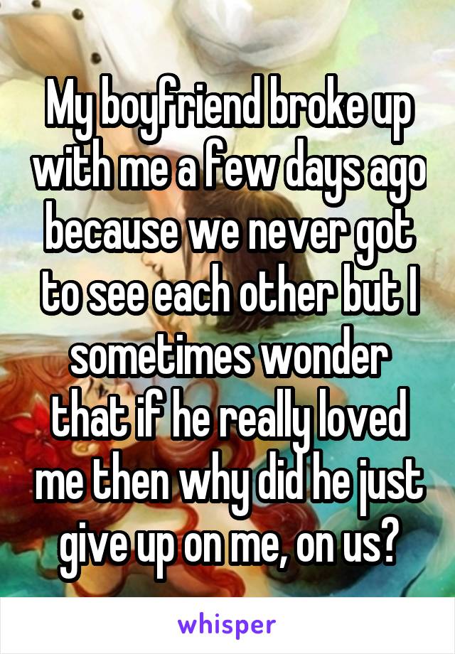 My boyfriend broke up with me a few days ago because we never got to see each other but I sometimes wonder that if he really loved me then why did he just give up on me, on us?