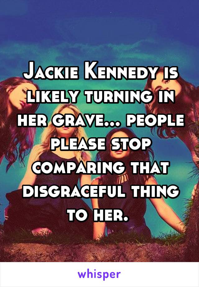 Jackie Kennedy is likely turning in her grave... people please stop comparing that disgraceful thing to her. 