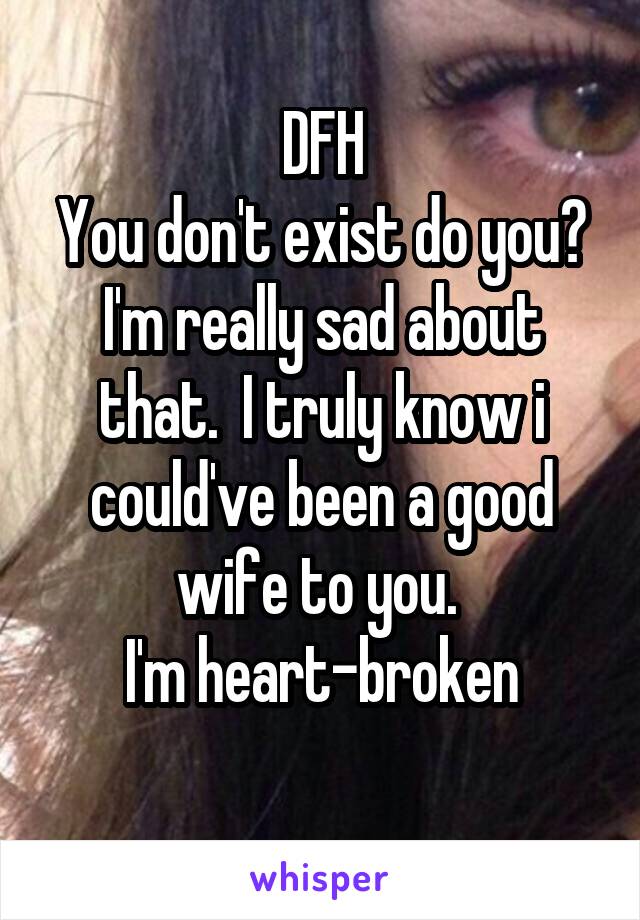 DFH
You don't exist do you?
I'm really sad about that.  I truly know i could've been a good wife to you. 
I'm heart-broken
