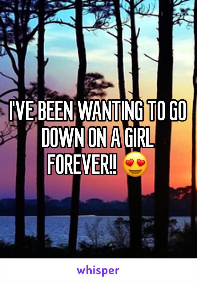 I'VE BEEN WANTING TO GO DOWN ON A GIRL FOREVER!! 😍