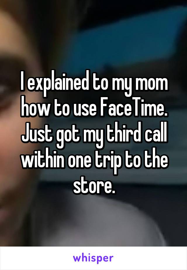 I explained to my mom how to use FaceTime. Just got my third call within one trip to the store.