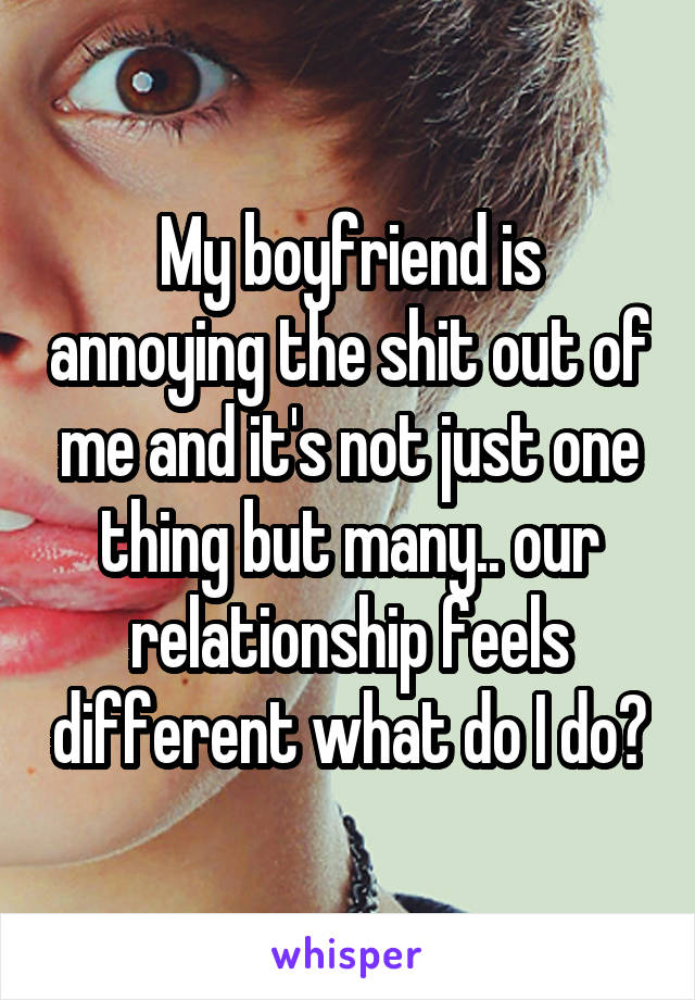 My boyfriend is annoying the shit out of me and it's not just one thing but many.. our relationship feels different what do I do?