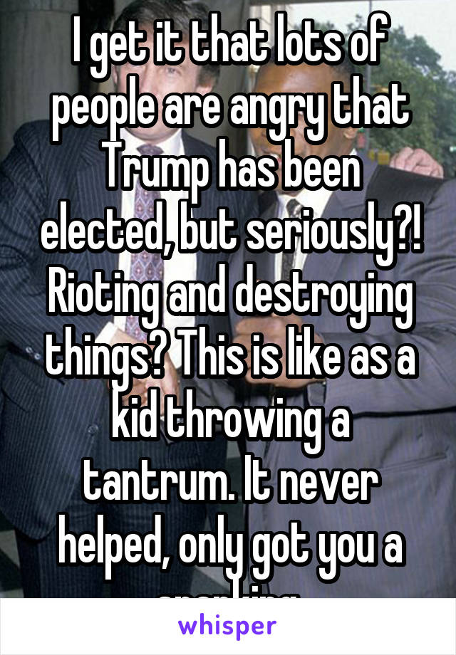 I get it that lots of people are angry that Trump has been elected, but seriously?! Rioting and destroying things? This is like as a kid throwing a tantrum. It never helped, only got you a spanking.