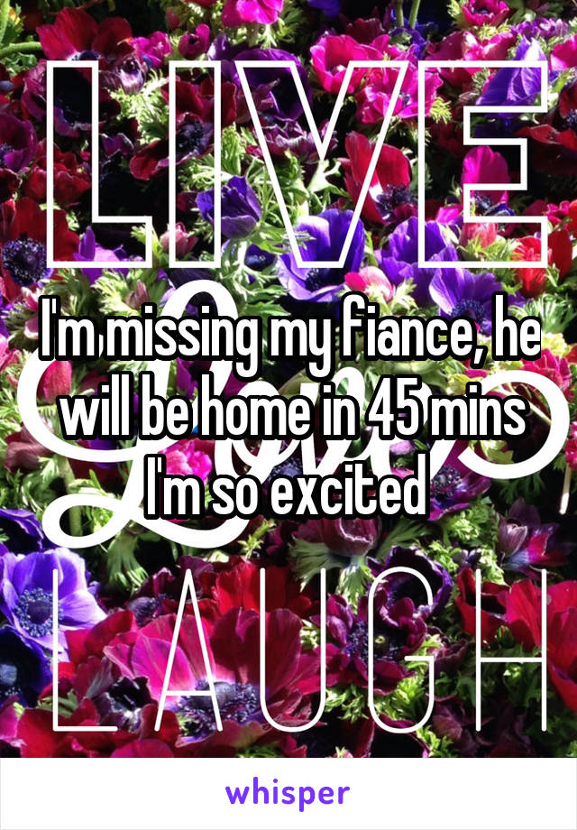 I'm missing my fiance, he will be home in 45 mins I'm so excited 