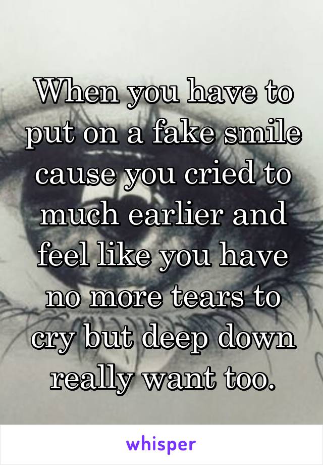 When you have to put on a fake smile cause you cried to much earlier and feel like you have no more tears to cry but deep down really want too.