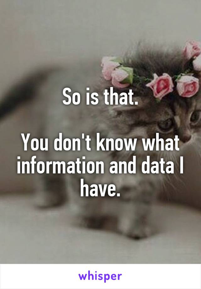 So is that.

You don't know what information and data I have.