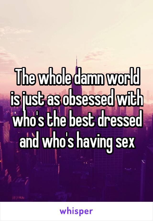 The whole damn world is just as obsessed with who's the best dressed and who's having sex