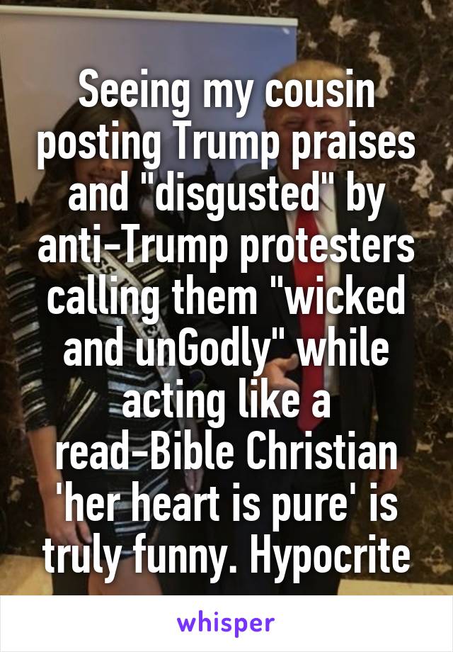 Seeing my cousin posting Trump praises and "disgusted" by anti-Trump protesters calling them "wicked and unGodly" while acting like a read-Bible Christian 'her heart is pure' is truly funny. Hypocrite