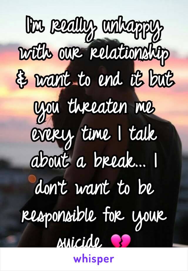 I'm really unhappy with our relationship & want to end it but you threaten me every time I talk about a break... I don't want to be responsible for your suicide 💔