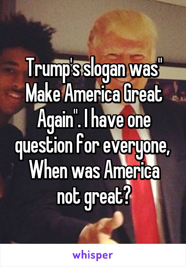 Trump's slogan was" Make America Great Again". I have one question for everyone, 
When was America not great?