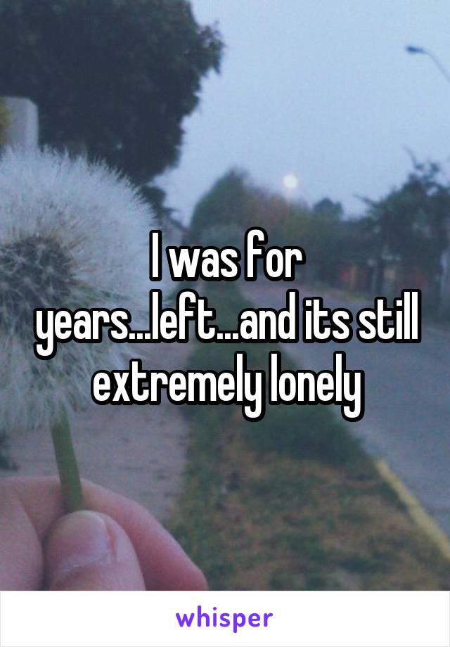 I was for years...left...and its still extremely lonely