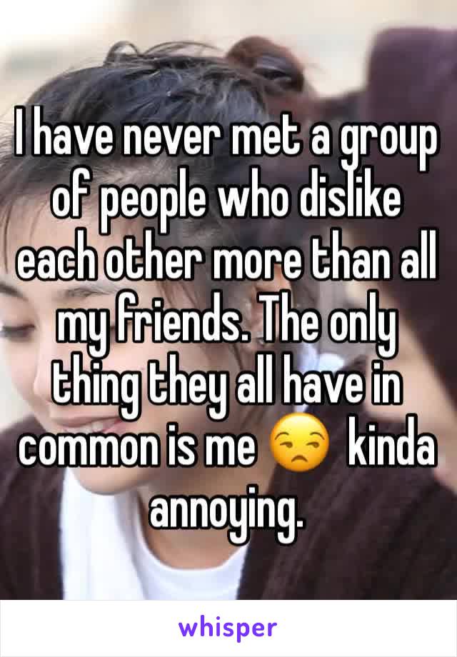 I have never met a group of people who dislike each other more than all my friends. The only thing they all have in common is me 😒  kinda annoying.