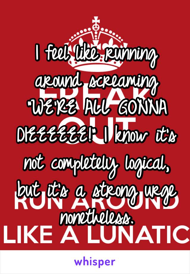 I feel like running around screaming "WE'RE ALL GONNA DIEEEEEE!" I know it's not completely logical, but it's a strong urge nonetheless.