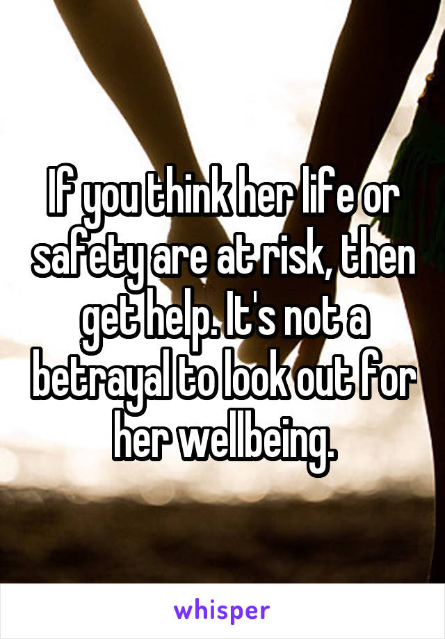 If you think her life or safety are at risk, then get help. It's not a betrayal to look out for her wellbeing.