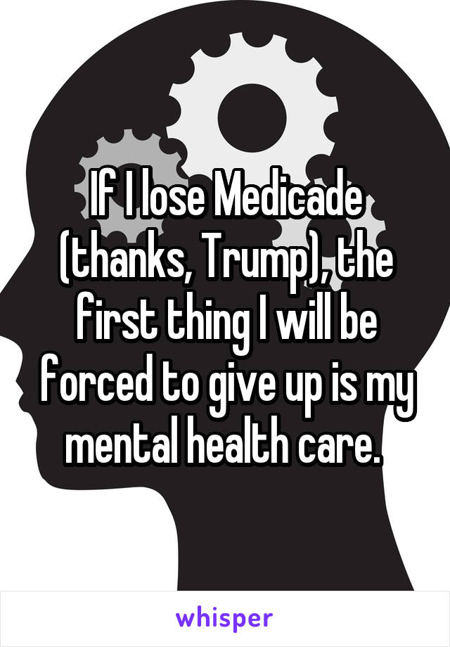 If I lose Medicade (thanks, Trump), the first thing I will be forced to give up is my mental health care. 