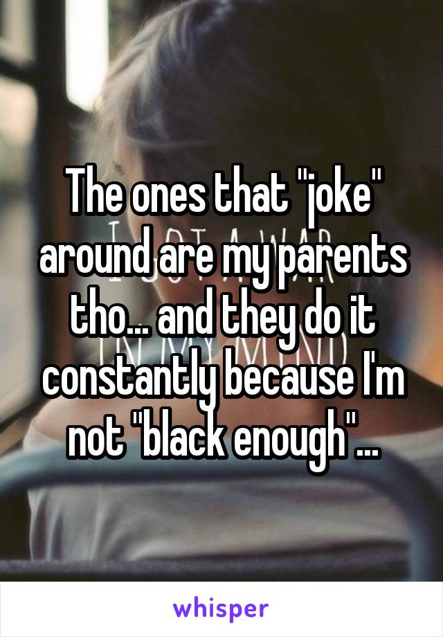 The ones that "joke" around are my parents tho... and they do it constantly because I'm not "black enough"...