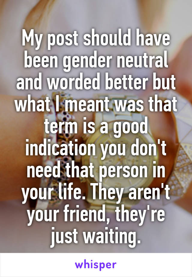 My post should have been gender neutral and worded better but what I meant was that term is a good indication you don't need that person in your life. They aren't your friend, they're just waiting.