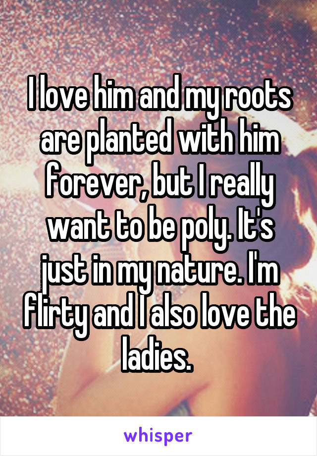 I love him and my roots are planted with him forever, but I really want to be poly. It's just in my nature. I'm flirty and I also love the ladies. 