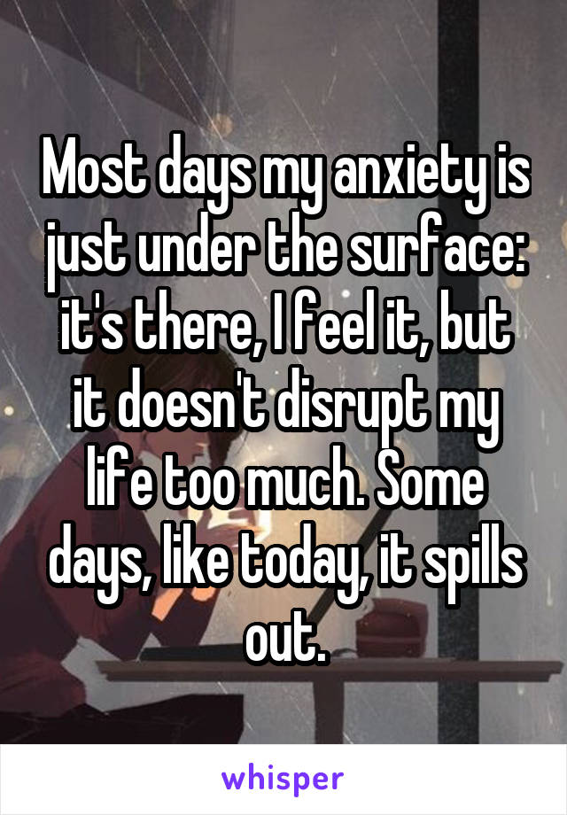 Most days my anxiety is just under the surface: it's there, I feel it, but it doesn't disrupt my life too much. Some days, like today, it spills out.