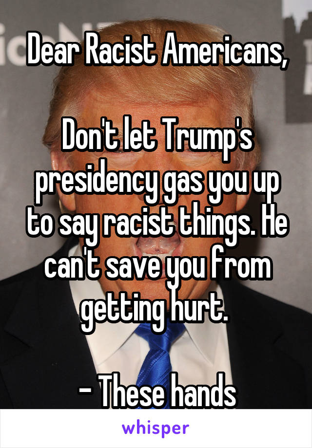 Dear Racist Americans,

Don't let Trump's presidency gas you up to say racist things. He can't save you from getting hurt. 

- These hands