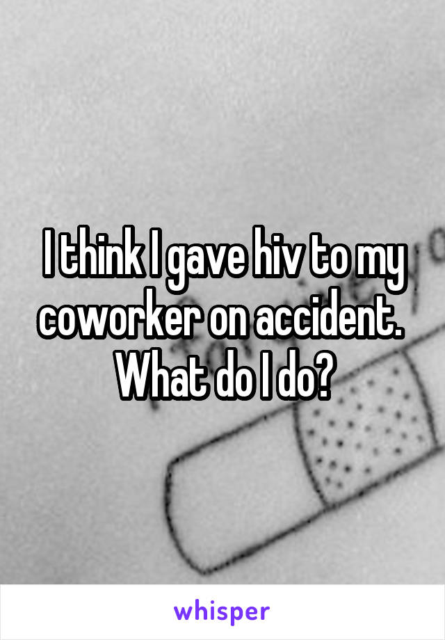 I think I gave hiv to my coworker on accident.  What do I do?