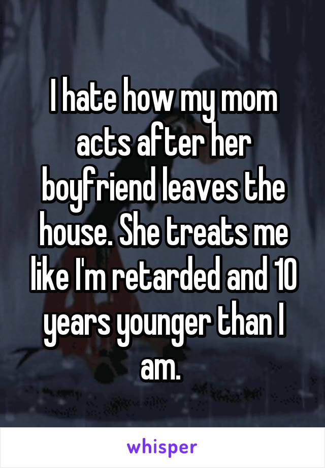 I hate how my mom acts after her boyfriend leaves the house. She treats me like I'm retarded and 10 years younger than I am. 