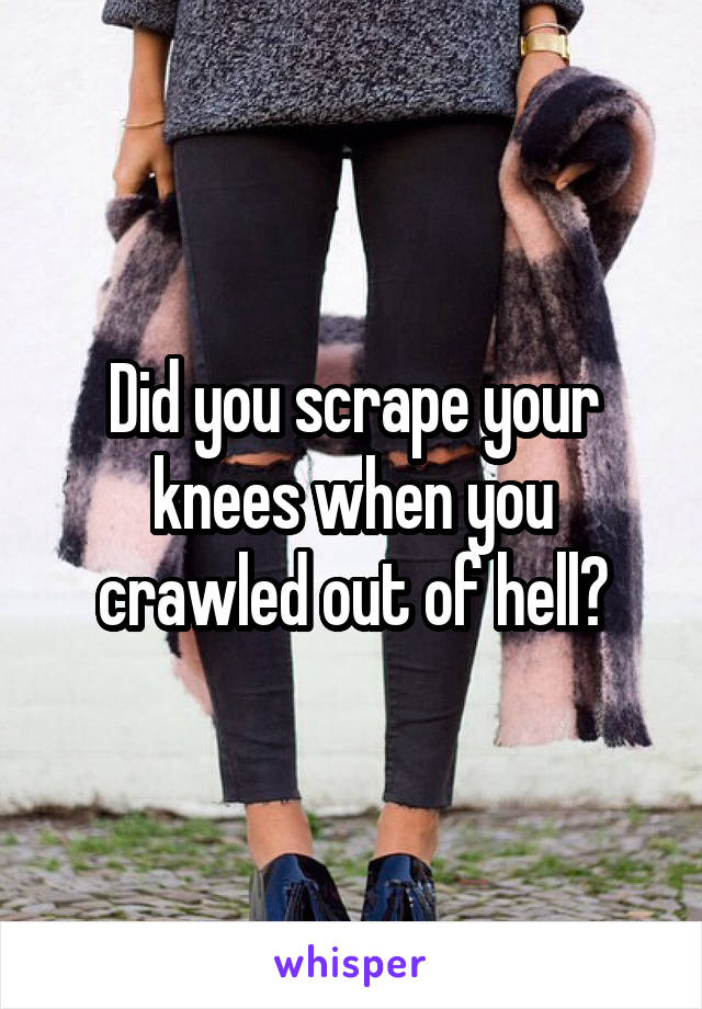 Did you scrape your knees when you crawled out of hell?