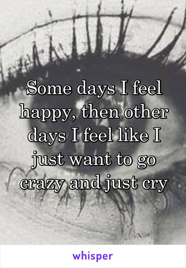 Some days I feel happy, then other days I feel like I just want to go crazy and just cry