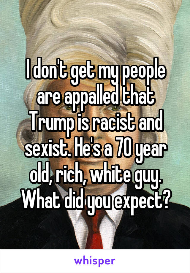 I don't get my people are appalled that Trump is racist and sexist. He's a 70 year old, rich, white guy. What did you expect?