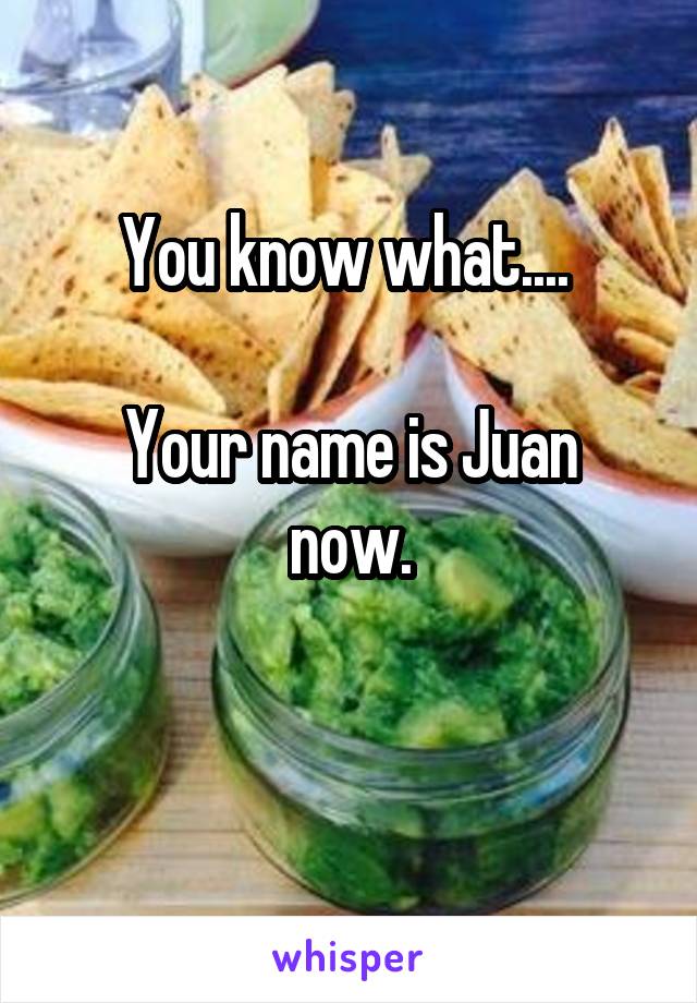 You know what.... 

Your name is Juan now.

