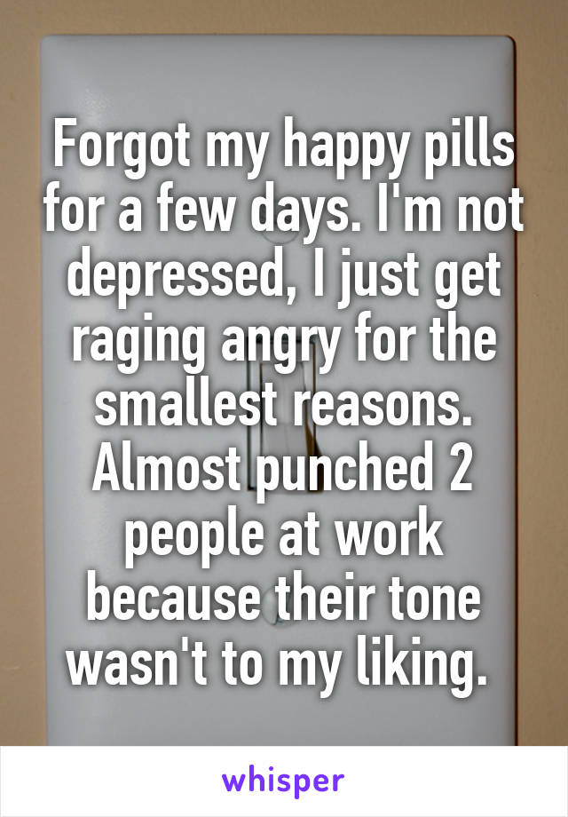 Forgot my happy pills for a few days. I'm not depressed, I just get raging angry for the smallest reasons. Almost punched 2 people at work because their tone wasn't to my liking. 