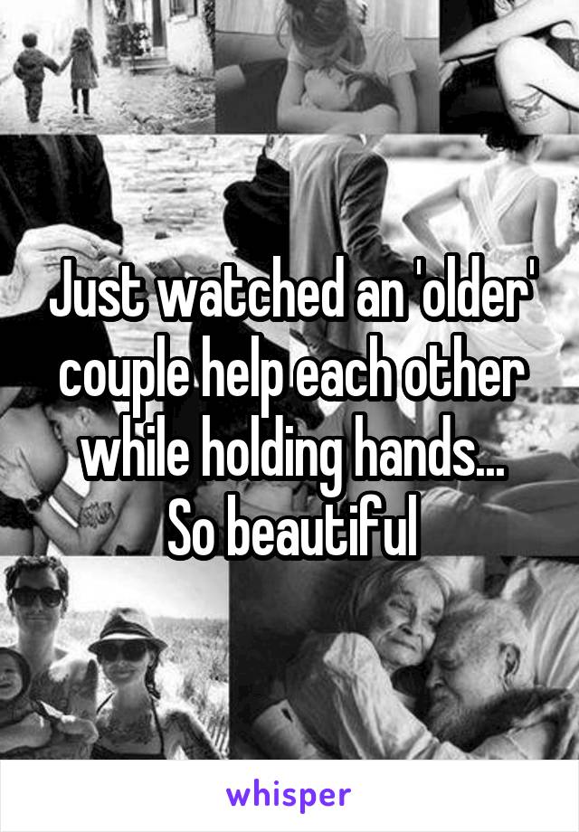 Just watched an 'older' couple help each other while holding hands...
So beautiful