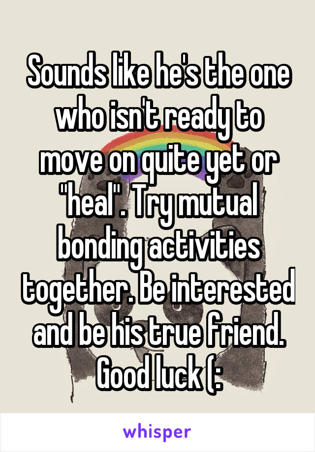 Sounds like he's the one who isn't ready to move on quite yet or "heal". Try mutual bonding activities together. Be interested and be his true friend. Good luck (: