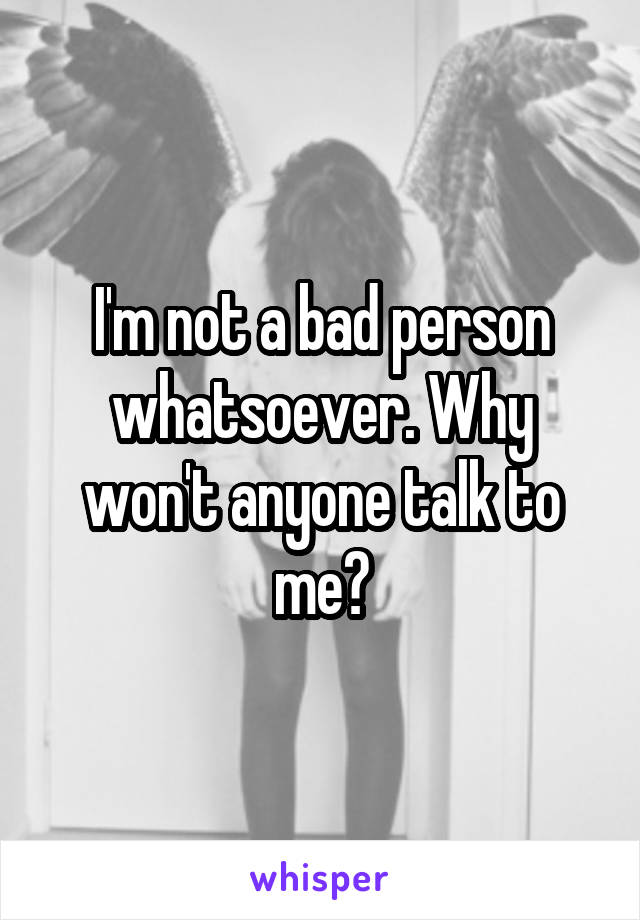 I'm not a bad person whatsoever. Why won't anyone talk to me?