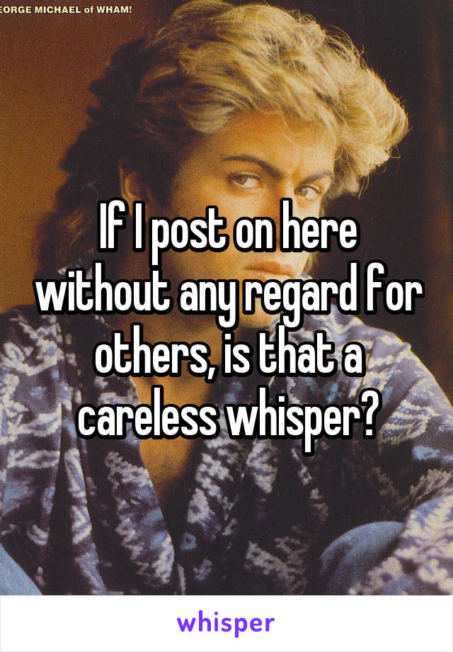 If I post on here without any regard for others, is that a careless whisper?