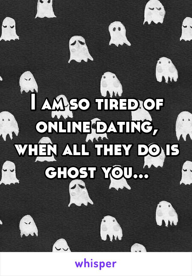 I am so tired of online dating, when all they do is ghost you...