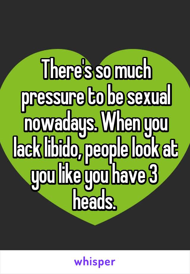 There's so much pressure to be sexual nowadays. When you lack libido, people look at you like you have 3  heads. 