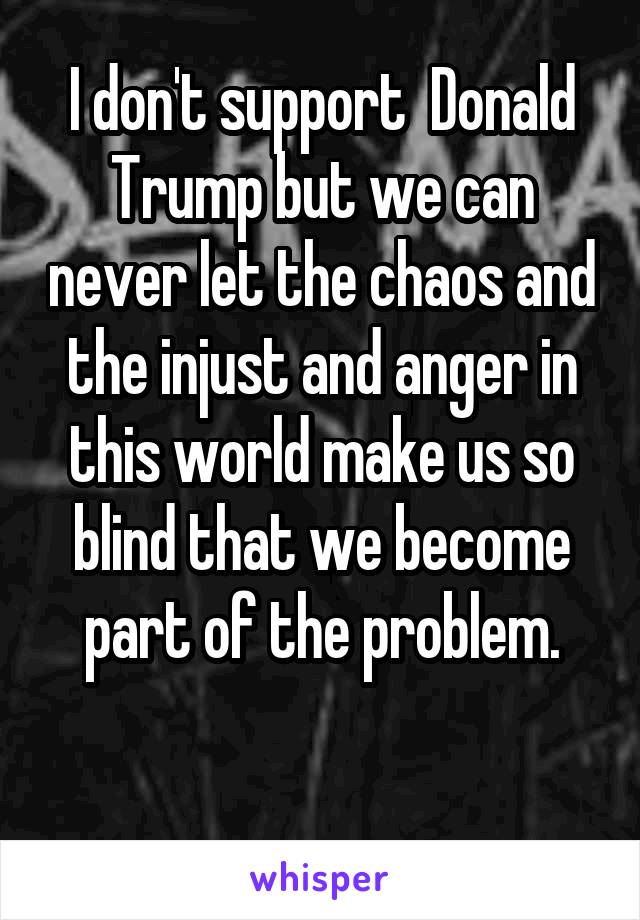 I don't support  Donald Trump but we can never let the chaos and the injust and anger in this world make us so blind that we become part of the problem.

